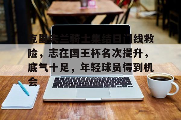 开云体育服务-克里夫兰骑士集结日门线救险，志在国王杯名次提升，底气十足，年轻球员得到机会的简单介绍